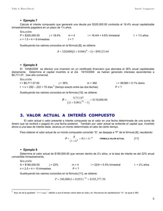 Tulio A. Mateo Duval Interés Compuesto
5
▶ Ejemplo 7
Calcule el interés compuesto que generará una deuda por $320,000.00 contraída al 18.4% anual capitalizable
trimestralmente pagadera en un plazo de 1½ años.
SOLUCIÓN:
P = $320,000.00 j = 18.4% m = 4 i = 18.4/4 = 4.6% trimestral t = 1½ años
n = 1.5 ∗ 4 = 6 trimestres I = ?
Sustituyendo los valores conocidos en la fórmula [8], se obtiene:
64.121,99$]1)046.01[(000,320 6
=−+=I
▶ Ejemplo 8
El 10/08/2009 se efectuó una inversión en un certificado financiero que abonaba el 36% anual capitalizable
diariamente. Determine el capital invertido si al día 19/10/2009 se habían generado intereses ascendentes a
$9,711.07. Use año comercial.
SOLUCIÓN:
I = $9,711.07.00 j = 36% m = 360 i = 36/360 = 0.1% diario
t = n = 292 – 222 = 70 días 6
(tiempo exacto entre las dos fechas) P = ?
Sustituyendo los valores conocidos en la fórmula [10], se obtiene:
00.000,134$
]1)001.01([
07.711,9
70
=
−+
=P
3. VALOR ACTUAL A INTERÉS COMPUESTO
El valor actual o valor presente a interés compuesto es el valor en una fecha determinada de una suma de
dinero que se recibirá o pagará en una fecha posterior. También por valor actual se entiende el capital que, invertido
ahora a una tasa de interés dada, alcanza un monto determinado al cabo de cierto tiempo.
Para obtener el valor actual de un monto compuesto conocido “S”, se despeja a “P” de la fórmula [6], resultando:
n
n
iS
i
S
P −
+=
+
= )1(
)1(
FÓRMULA VALOR ACTUAL [11]
▶ Ejemplo 9
Determine el valor actual de $180,000.00 que vencen dentro de 2½ años, si la tasa de interés es del 22% anual
convertible trimestralmente.
SOLUCIÓN:
S = $180,000.00 j = 22% m = 4 i = 22/4 = 5.5% trimestral t = 2½ años
n = 2.5 ∗ 4 = 10 trimestres P = ?
Sustituyendo los valores conocidos en la fórmula [11], se obtiene:
50.377,105$)055.01(000,180 10
=+= −
P
6
Aquí se da la igualdad “ n = t (días) ” debido a que el tiempo viene dado en días y la frecuencia de capitalización “m” es igual a 360.
 