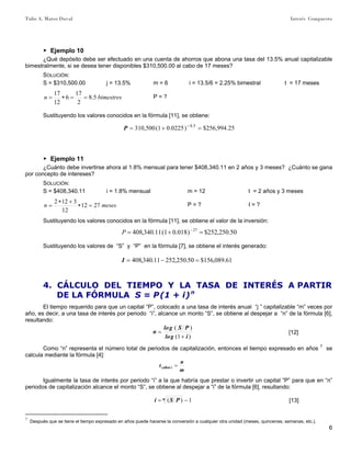 Tulio A. Mateo Duval Interés Compuesto
6
▶ Ejemplo 10
¿Qué depósito debe ser efectuado en una cuenta de ahorros que abona una tasa del 13.5% anual capitalizable
bimestralmente, si se desea tener disponibles $310,500.00 al cabo de 17 meses?
SOLUCIÓN:
S = $310,500.00 j = 13.5% m = 6 i = 13.5/6 = 2.25% bimestral t = 17 meses
bimestresn 5.8
2
17
6
12
17
==∗= P = ?
Sustituyendo los valores conocidos en la fórmula [11], se obtiene:
25.994,256$)0225.01(500,310 5.8
=+= −
P
▶ Ejemplo 11
¿Cuánto debe invertirse ahora al 1.8% mensual para tener $408,340.11 en 2 años y 3 meses? ¿Cuánto se gana
por concepto de intereses?
SOLUCIÓN:
S = $408,340.11 i = 1.8% mensual m = 12 t = 2 años y 3 meses
mesesn 2712
12
3122
=∗
+∗
= P = ? I = ?
Sustituyendo los valores conocidos en la fórmula [11], se obtiene el valor de la inversión:
50.250,252$)018.01(11.340,408 27
=+= −
P
Sustituyendo los valores de “S” y “P” en la fórmula [7], se obtiene el interés generado:
61.089,156$50.250,25211.340,408 =−=I
4. CÁLCULO DEL TIEMPO Y LA TASA DE INTERÉS A PARTIR
DE LA FÓRMULA S = P(1 + i)n
El tiempo requerido para que un capital “P”, colocado a una tasa de interés anual “j ” capitalizable “m” veces por
año, es decir, a una tasa de interés por periodo “i”, alcance un monto “S”, se obtiene al despejar a “n” de la fórmula [6],
resultando:
)1(
)(
iglo
PSglo
n
+
= [12]
Como “n” representa el número total de periodos de capitalización, entonces el tiempo expresado en años 7
se
calcula mediante la fórmula [4]:
m
n
t años =)(
Igualmente la tasa de interés por periodo “i” a la que habría que prestar o invertir un capital ”P” para que en “n”
periodos de capitalización alcance el monto “S”, se obtiene al despejar a “i” de la fórmula [6], resultando:
1)( −= n PSi [13]
7
Después que se tiene el tiempo expresado en años puede hacerse la conversión a cualquier otra unidad (meses, quincenas, semanas, etc.).
 