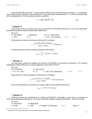 Tulio A. Mateo Duval Interés Compuesto
7
Luego de calculado el valor de “i”, si fuera preciso obtener la tasa anual de interés compuesto “ j ”, se procedería
según la fórmula [2] a multiplicar el valor obtenido de “i” por la frecuencia de capitalización “m”, u obtenerla directamente
de la multiplicación de “m” por la expresión anterior, resultando:
[ ]1)( −= n PSmj [14]
▶ Ejemplo 12
¿Qué tiempo (años) es necesario para que una inversión de $41,400.00 efectuada al 12% anual capitalizable
bimestralmente genere intereses ascendentes a $8,076.83?
SOLUCIÓN:
P = $41,400.00 I = $8,076.83 S = P + I = $49,476.83
j = 12% m = 6 i = 12/6 = 2% bimestral n = ? t = ?
Sustituyendo los valores conocidos en la fórmula [12], se obtiene:
bimestres
glo
glo
n 9
)02.01(
)400,4183.476,49(
=
+
=
El cálculo del tiempo (años) se realiza empleando la fórmula [4]:
añosañost años ½15.1
6
9
)( ===
▶ Ejemplo 13
¿En qué tiempo (meses) fue saldada una deuda por $115,000.00, si la misma fue contraída al 1.5% mensual
capitalizable cuatrimestralmente y se liquidó pagando la suma de $147,315.27?
SOLUCIÓN:
P= $115,000.00 S = $147,315.27
j = 1.5 ∗ 12 = 18% 8
m = 3 i = 18/3 = 6% cuatrimestral n = ? t = ?
Sustituyendo los valores conocidos en la fórmula [12], se obtiene:
rescuatrimest
glo
glo
n 25.4
)06.01(
)000,11527.315,147(
=
+
=
Como los cuatrimestres son periodos de 4 meses, luego el tiempo pedido (meses) será:
mesest meses 17425.4)( =∗=
▶ Ejemplo 14
Encuentre la fecha de cancelación de un crédito por $79,300.00, concertado el 14 de mayo, con intereses al
37.8% anual capitalizable diariamente, si el mismo fue saldado mediante el pago de $89,659.90. Use año comercial.
SOLUCIÓN:
P = $79,300.00 S = $89,659.90
j = 37.8% m = 360 i = 37.8/360 = 0.105% diario n = ? fecha = ?
8
Una tasa del 1.5% mensual equivale a una tasa nominal o tasa anual del 18%.
 