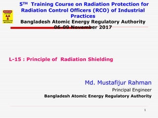 1
5TH Training Course on Radiation Protection for
Radiation Control Officers (RCO) of Industrial
Practices
Bangladesh Atomic Energy Regulatory Authority
06-09 November 2017
L-15 : Principle of Radiation Shielding
Md. Mustafijur Rahman
Principal Engineer
Bangladesh Atomic Energy Regulatory Authority
 