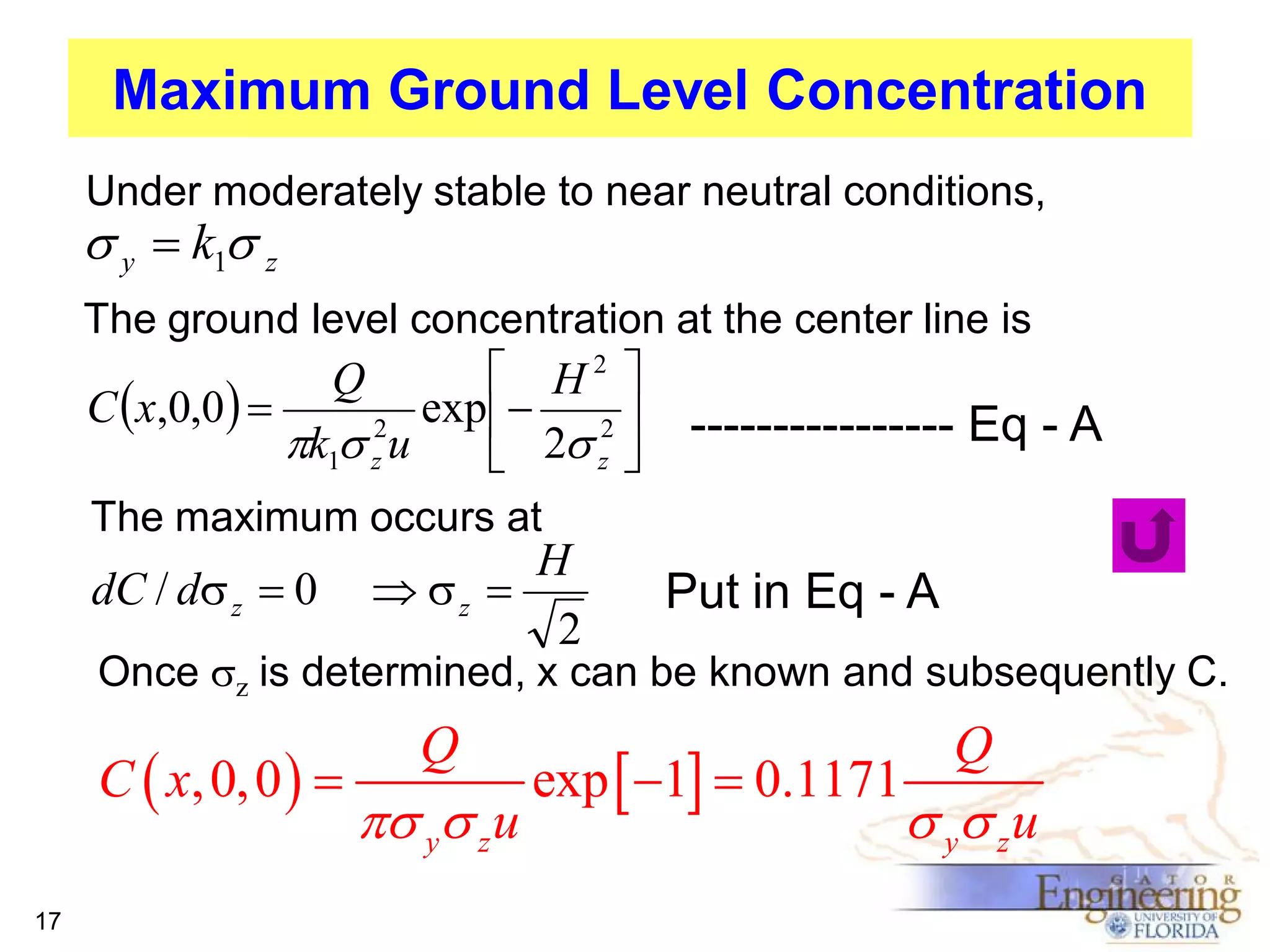 Maximum Ground Level Concentration
Under moderately stable to near neutral conditions,

s y  k1s z
The ground level concentration at the center line is

 H2 
C x,0,0 
exp  2 
2
k1s z u
 2s z 
Q

---------------- Eq - A

The maximum occurs at

dC / ds z  0

H
 sz 
2

Put in Eq - A

Once sz is determined, x can be known and subsequently C.

C  x, 0, 0  
17

Q

s ys z u

exp  1  0.1171

Q

s ys z u

 