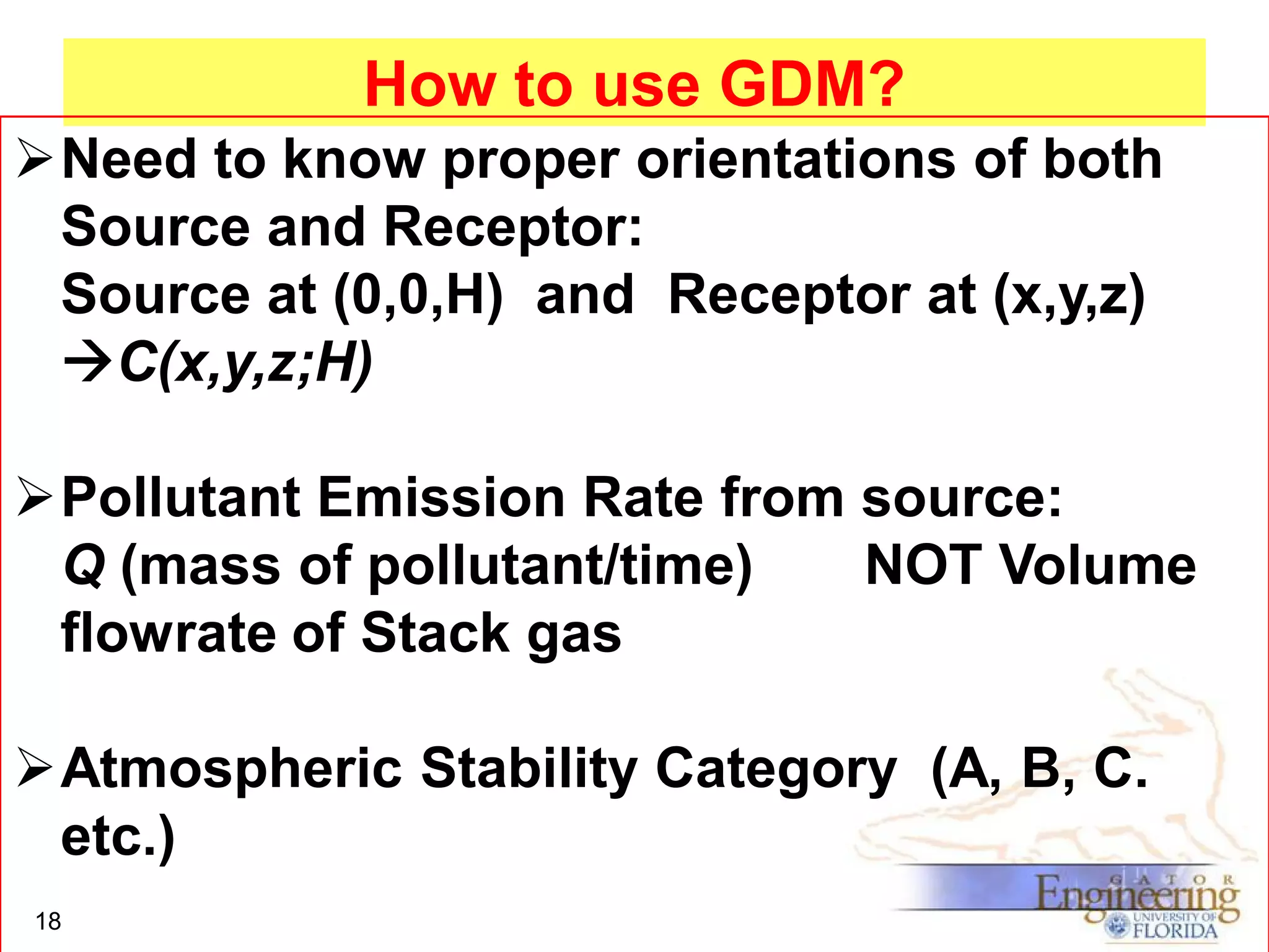 How to use GDM?
Need to know proper orientations of both
Source and Receptor:
Source at (0,0,H) and Receptor at (x,y,z)
C(x,y,z;H)
Pollutant Emission Rate from source:
Q (mass of pollutant/time)
NOT Volume
flowrate of Stack gas
Atmospheric Stability Category (A, B, C.
etc.)
18

 