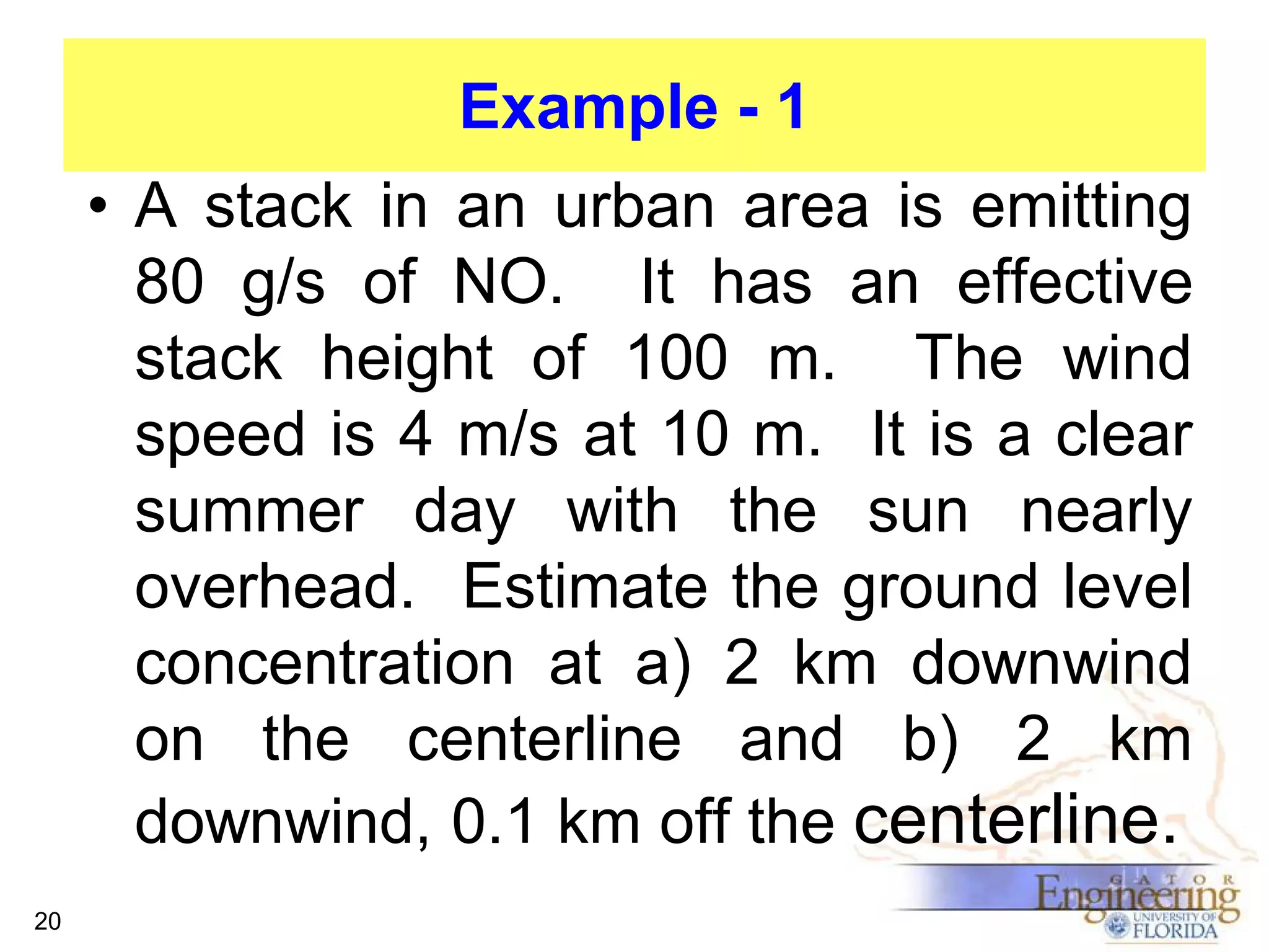 Example - 1
• A stack in an urban area is emitting
80 g/s of NO. It has an effective
stack height of 100 m. The wind
speed is 4 m/s at 10 m. It is a clear
summer day with the sun nearly
overhead. Estimate the ground level
concentration at a) 2 km downwind
on the centerline and b) 2 km
downwind, 0.1 km off the centerline.
20

 