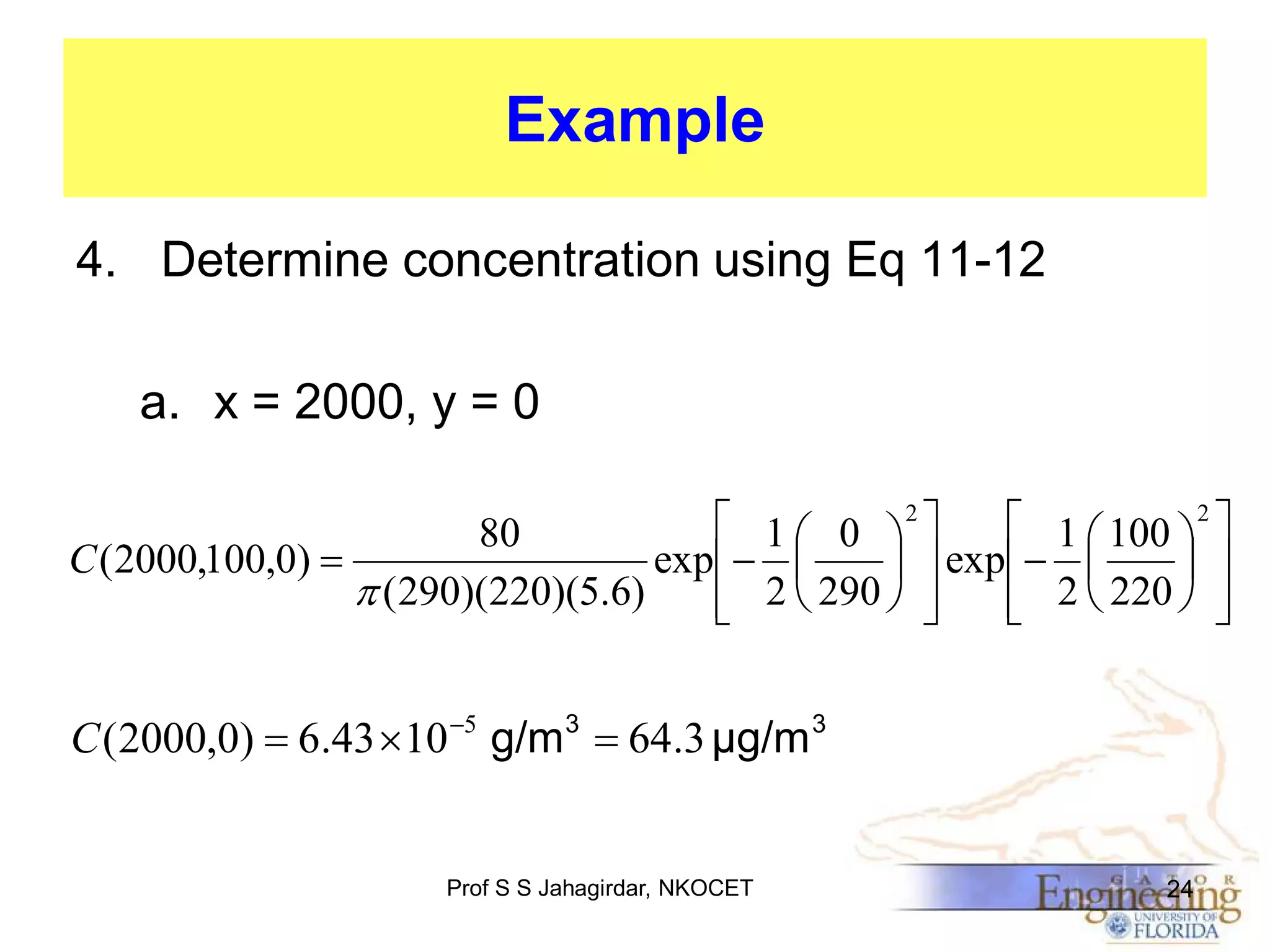 Example
4. Determine concentration using Eq 11-12
a. x = 2000, y = 0
 1  0 2 
 1  100  2 
80
C ( 2000,100,0) 
exp  
  exp  
 
 ( 290)(220)(5.6)
 2  290  
 2  220  





C ( 2000,0)  6.43 10 5 g/m3  64.3 μg/m 3

Prof S S Jahagirdar, NKOCET

24

 