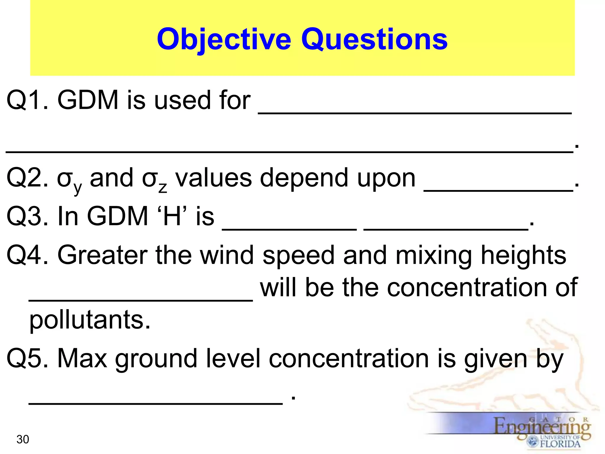 Objective Questions
Q1. GDM is used for _____________________
______________________________________.
Q2. σy and σz values depend upon __________.
Q3. In GDM ‘H’ is _________ ___________.
Q4. Greater the wind speed and mixing heights
_______________ will be the concentration of
pollutants.
Q5. Max ground level concentration is given by
_________________ .
30

 