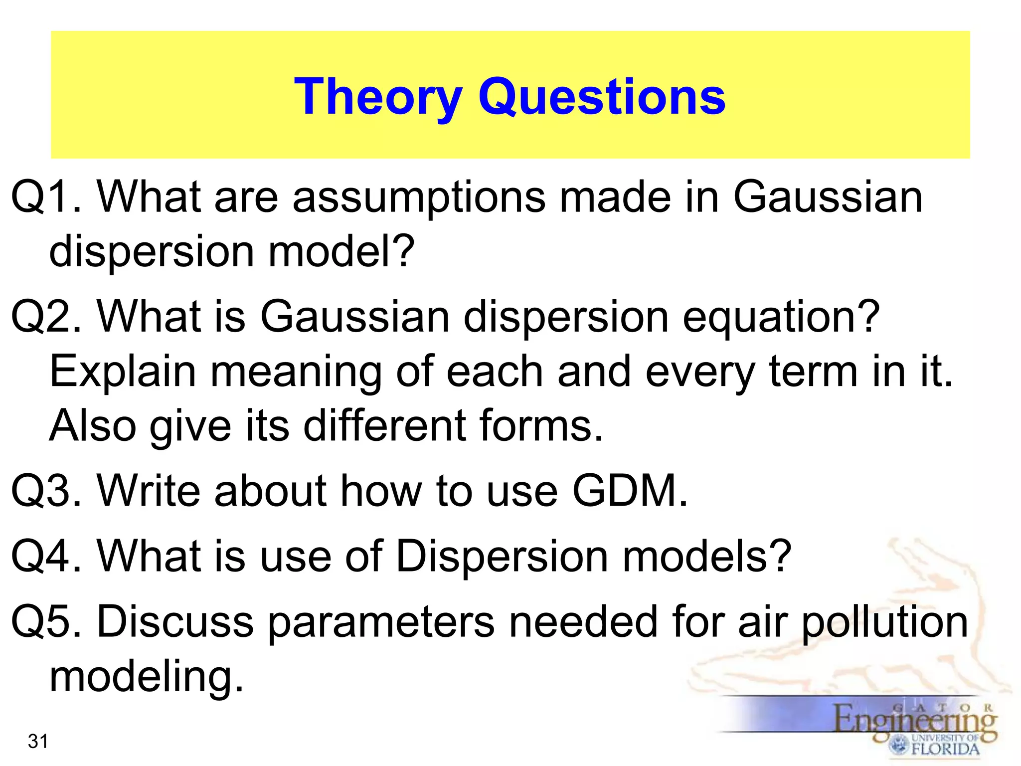 Theory Questions
Q1. What are assumptions made in Gaussian
dispersion model?
Q2. What is Gaussian dispersion equation?
Explain meaning of each and every term in it.
Also give its different forms.
Q3. Write about how to use GDM.
Q4. What is use of Dispersion models?
Q5. Discuss parameters needed for air pollution
modeling.
31

 