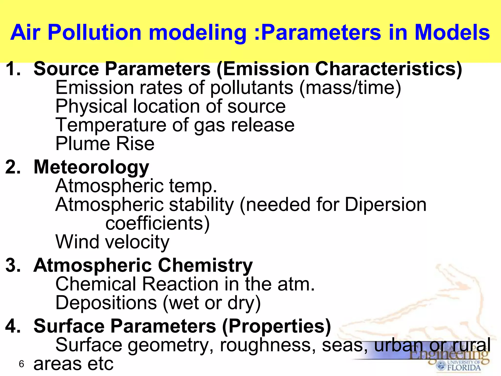 Air Pollution modeling :Parameters in Models
1. Source Parameters (Emission Characteristics)
Emission rates of pollutants (mass/time)
Physical location of source
Temperature of gas release
Plume Rise
2. Meteorology
Atmospheric temp.
Atmospheric stability (needed for Dipersion
coefficients)
Wind velocity
3. Atmospheric Chemistry
Chemical Reaction in the atm.
Depositions (wet or dry)
4. Surface Parameters (Properties)
Surface geometry, roughness, seas, urban or rural
6 areas etc

 