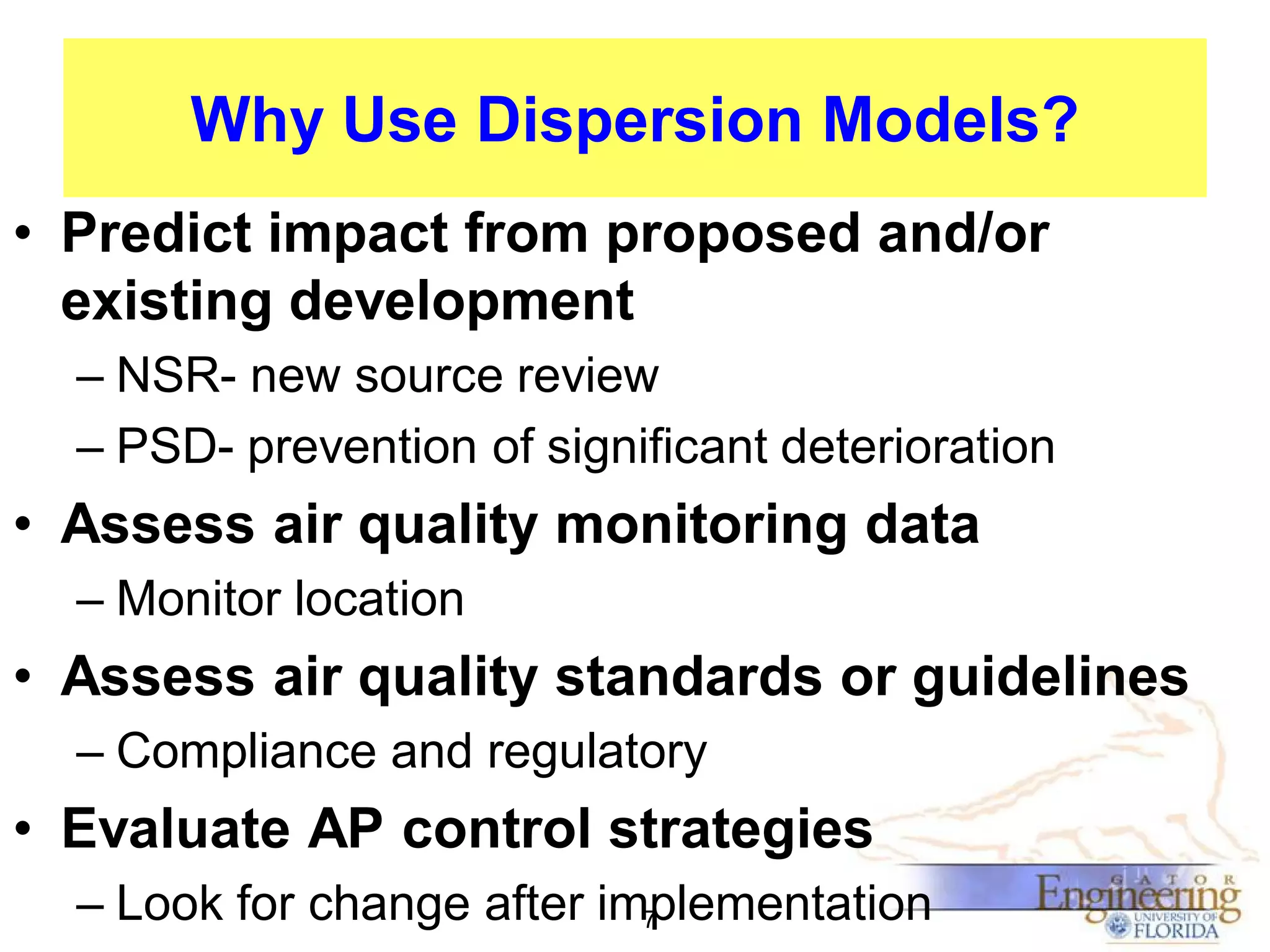 Why Use Dispersion Models?
• Predict impact from proposed and/or
existing development
– NSR- new source review
– PSD- prevention of significant deterioration

• Assess air quality monitoring data
– Monitor location

• Assess air quality standards or guidelines
– Compliance and regulatory

• Evaluate AP control strategies
– Look for change after implementation
7

 