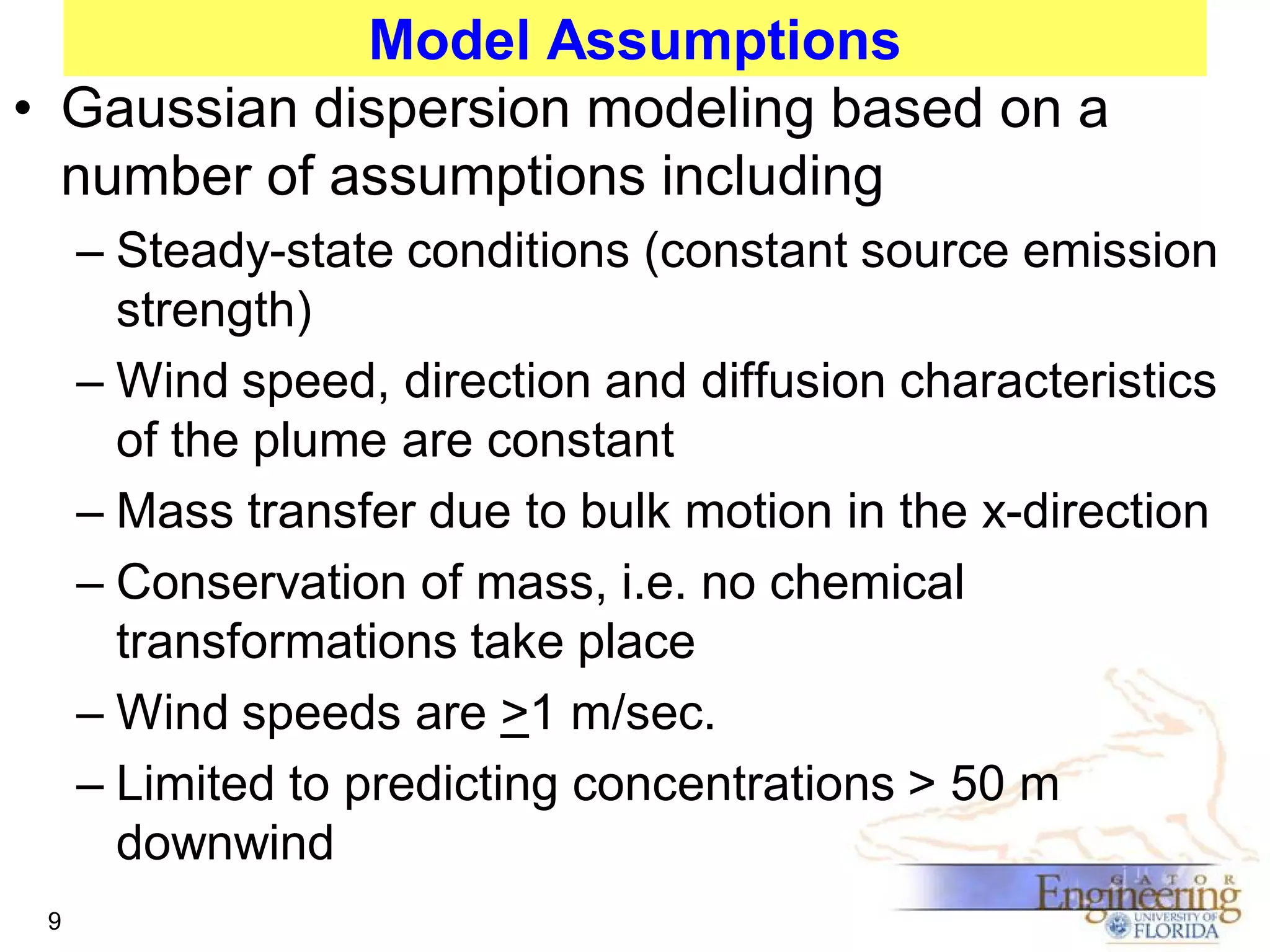 Model Assumptions
• Gaussian dispersion modeling based on a
number of assumptions including
– Steady-state conditions (constant source emission
strength)
– Wind speed, direction and diffusion characteristics
of the plume are constant
– Mass transfer due to bulk motion in the x-direction
– Conservation of mass, i.e. no chemical
transformations take place
– Wind speeds are >1 m/sec.
– Limited to predicting concentrations > 50 m
downwind
9

 