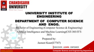DISCOVER . LEARN . EMPOWER
UNIVERSITY INSTITUTE OF
ENGINEERING
DEPARTMENT OF COMPUTER SCIENCE
AND ENGG.
Bachelor of Engineering (Computer Science & Engineering)
Artificial Intelligence and Machine Learning(CST-303/ITT-
303)
Prepared by:
Jasneet Kaur(E7747)
1
Chapter-2.1 Lecture-16
www.cuchd.in Computer Science and Engineering Department
 