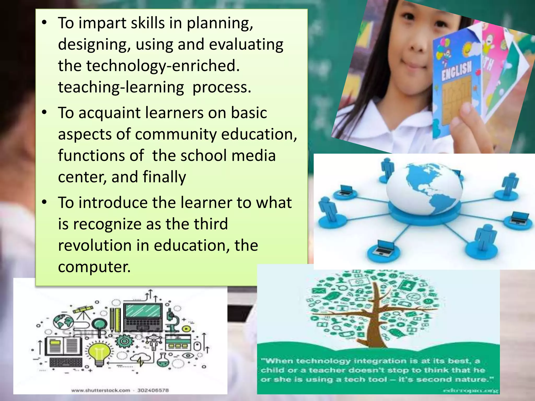 • To impart skills in planning,
designing, using and evaluating
the technology-enriched.
teaching-learning process.
• To acquaint learners on basic
aspects of community education,
functions of the school media
center, and finally
• To introduce the learner to what
is recognize as the third
revolution in education, the
computer.
 
