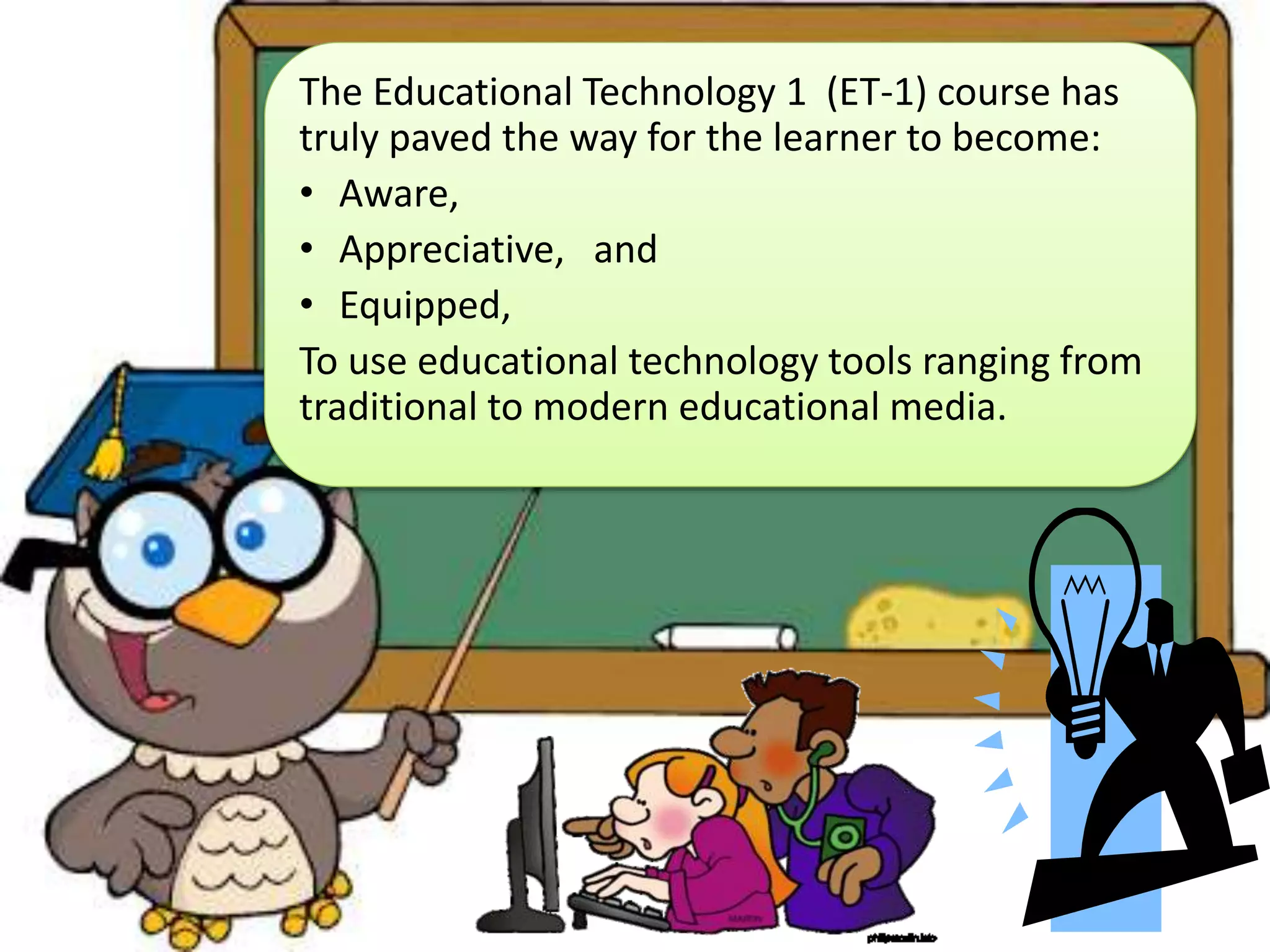 The Educational Technology 1 (ET-1) course has
truly paved the way for the learner to become:
• Aware,
• Appreciative, and
• Equipped,
To use educational technology tools ranging from
traditional to modern educational media.
 