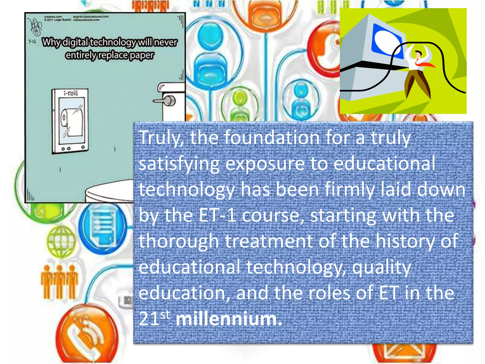 Truly, the foundation for a truly
satisfying exposure to educational
technology has been firmly laid down
by the ET-1 course, starting with the
thorough treatment of the history of
educational technology, quality
education, and the roles of ET in the
21st millennium.
 