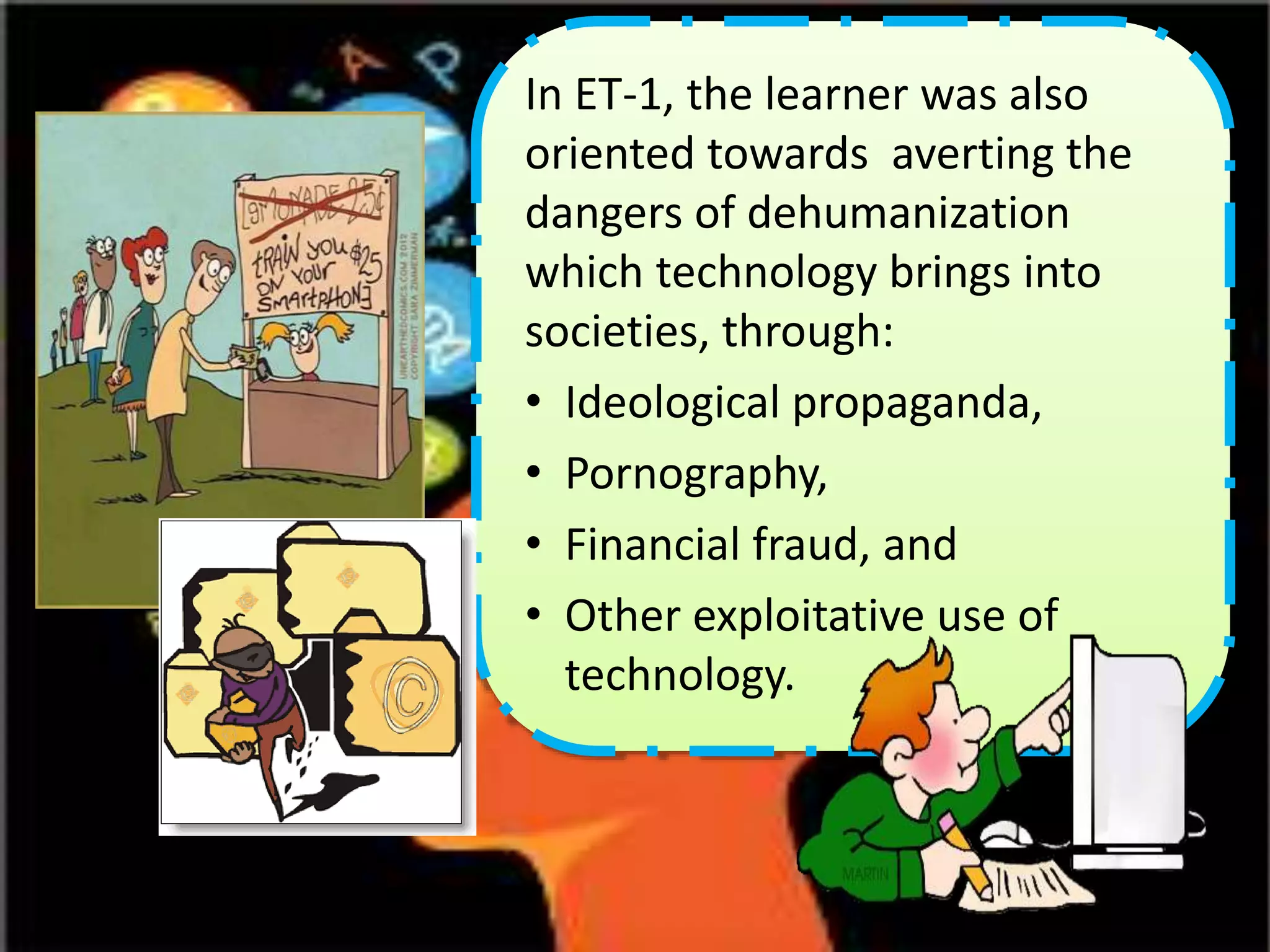 In ET-1, the learner was also
oriented towards averting the
dangers of dehumanization
which technology brings into
societies, through:
• Ideological propaganda,
• Pornography,
• Financial fraud, and
• Other exploitative use of
technology.
 