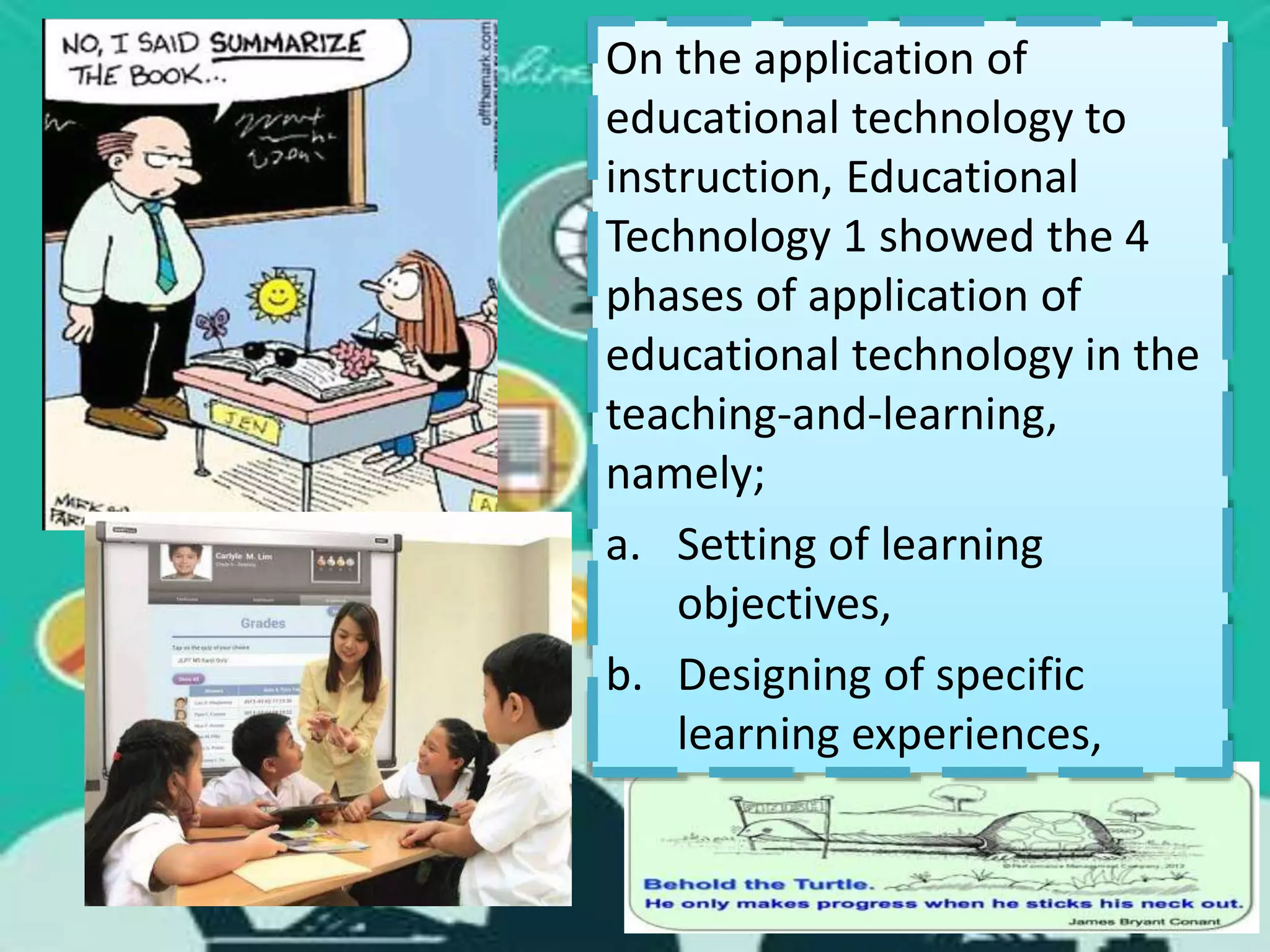 On the application of
educational technology to
instruction, Educational
Technology 1 showed the 4
phases of application of
educational technology in the
teaching-and-learning,
namely;
a. Setting of learning
objectives,
b. Designing of specific
learning experiences,
 