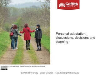 Griffith University - Liese Coulter – l.coulter@griffith.edu.au
Personal adaptation:
discussions, decisions and
planning
All images #CFCC15 © Liese Coulter: Creative Commons with attribution, non-commercial
 