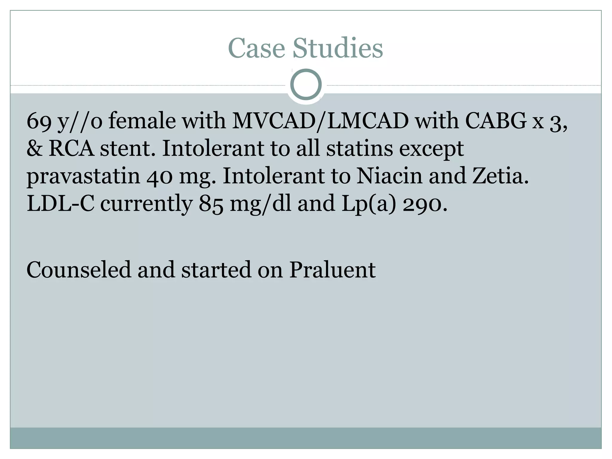 Case Studies
69 y//o female with MVCAD/LMCAD with CABG x 3,
& RCA stent. Intolerant to all statins except
pravastatin 40 mg. Intolerant to Niacin and Zetia.
LDL-C currently 85 mg/dl and Lp(a) 290.
Counseled and started on Praluent
 