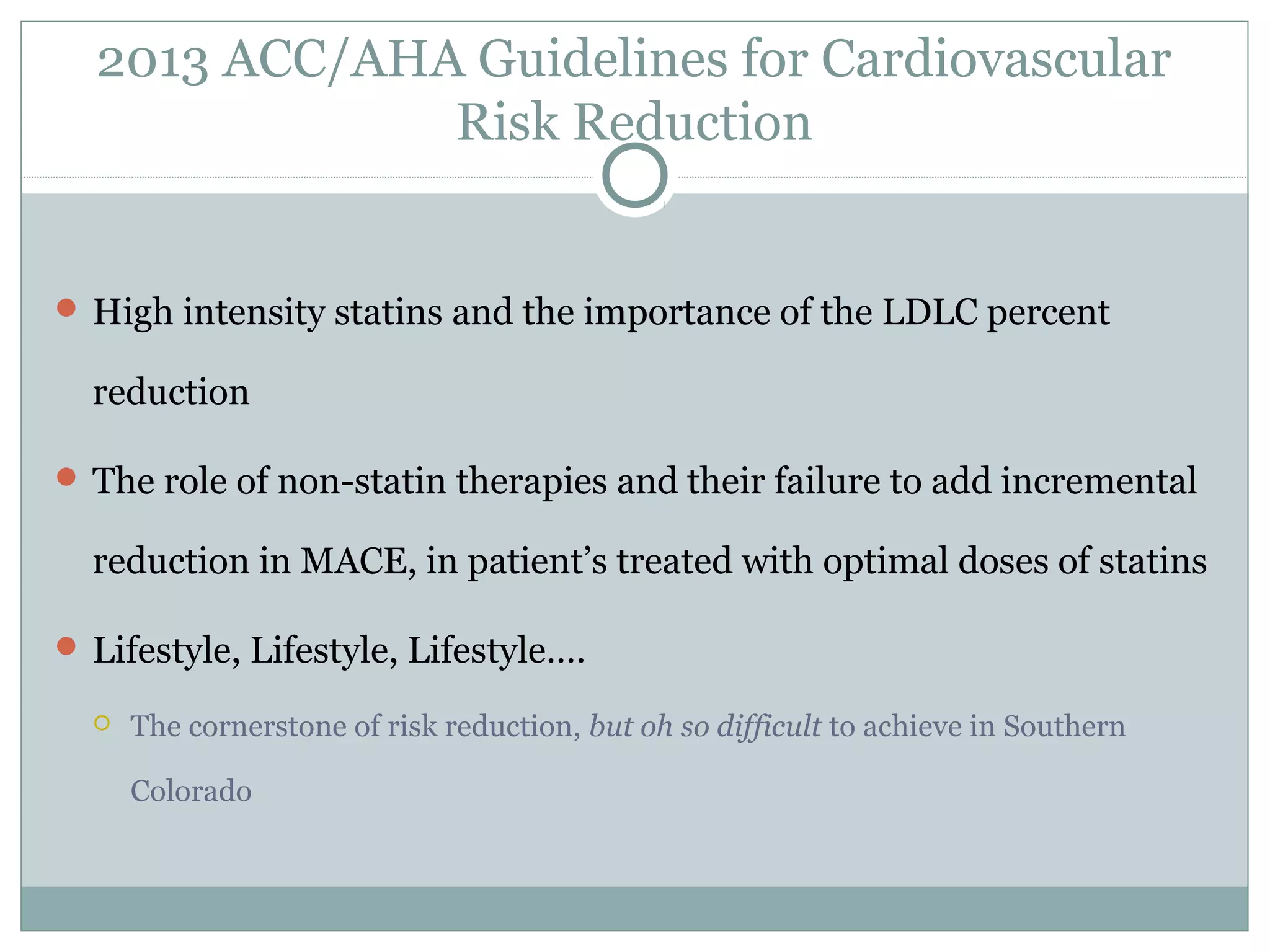 2013 ACC/AHA Guidelines for Cardiovascular
Risk Reduction
 High intensity statins and the importance of the LDLC percent
reduction
 The role of non-statin therapies and their failure to add incremental
reduction in MACE, in patient’s treated with optimal doses of statins
 Lifestyle, Lifestyle, Lifestyle….
 The cornerstone of risk reduction, but oh so difficult to achieve in Southern
Colorado
 