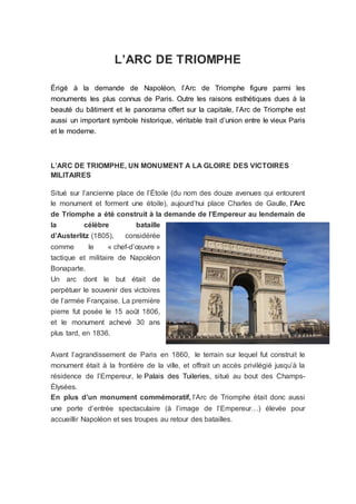 L’ARC DE TRIOMPHE
Érigé à la demande de Napoléon, l’Arc de Triomphe figure parmi les
monuments les plus connus de Paris. Outre les raisons esthétiques dues à la
beauté du bâtiment et le panorama offert sur la capitale, l’Arc de Triomphe est
aussi un important symbole historique, véritable trait d’union entre le vieux Paris
et le moderne.
L’ARC DE TRIOMPHE, UN MONUMENT A LA GLOIRE DES VICTOIRES
MILITAIRES
Situé sur l’ancienne place de l’Étoile (du nom des douze avenues qui entourent
le monument et forment une étoile), aujourd’hui place Charles de Gaulle, l’Arc
de Triomphe a été construit à la demande de l’Empereur au lendemain de
la célèbre bataille
d’Austerlitz (1805), considérée
comme le « chef-d’œuvre »
tactique et militaire de Napoléon
Bonaparte.
Un arc dont le but était de
perpétuer le souvenir des victoires
de l’armée Française. La première
pierre fut posée le 15 août 1806,
et le monument achevé 30 ans
plus tard, en 1836.
Avant l’agrandissement de Paris en 1860, le terrain sur lequel fut construit le
monument était à la frontière de la ville, et offrait un accès privilégié jusqu’à la
résidence de l’Empereur, le Palais des Tuileries, situé au bout des Champs-
Élysées.
En plus d’un monument commémoratif, l’Arc de Triomphe était donc aussi
une porte d’entrée spectaculaire (à l’image de l’Empereur…) élevée pour
accueillir Napoléon et ses troupes au retour des batailles.
 