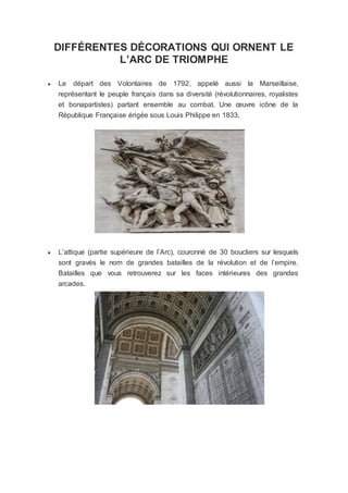 DIFFÉRENTES DÉCORATIONS QUI ORNENT LE
L’ARC DE TRIOMPHE
 Le départ des Volontaires de 1792, appelé aussi la Marseillaise,
représentant le peuple français dans sa diversité (révolutionnaires, royalistes
et bonapartistes) partant ensemble au combat. Une œuvre icône de la
République Française érigée sous Louis Philippe en 1833,
 L’attique (partie supérieure de l’Arc), couronné de 30 boucliers sur lesquels
sont gravés le nom de grandes batailles de la révolution et de l’empire.
Batailles que vous retrouverez sur les faces intérieures des grandes
arcades.
 