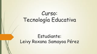 Curso:
Tecnología Educativa
Estudiante:
Leivy Roxana Samayoa Pérez
 