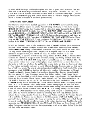 for adults held in Las Vegas each brought together artist from all genres united by a cause. Two new
artists with WMR, Randy Rogon has two new releases, “Why There’s Christmas Time” and “The
Credits Roll” which is available everywhere and Drew Raber, a 15-year-old, whose single “Questions”
positioned on the Billboard pop chart. Lamont believes music is a universal language but he has also
chosen to broaden his horizons in the motion picture industry.
Televisionand Film Career
Mr. Patterson's earlier ventures included appearances in THE PLAYER, a drama on NBC staring
Westley Snipes, Damon Gupton and Charity Wakefield along with bounty of other shows such as
“HOUSE OF LIES” starring Don Cheadle, which is a Showtime special that aired in January 2014,
also on HIT THE FLOOR (Kimberly Elise) on VH1, THE NEW GIRLS which aired on the FOX
network, BENCHED on USA, MODERN FAMILY on USA, OUTLAWS on NBC and THE LAST
SHIP and FRANKLIN AND BASH, both on TNT, Mr. Patterson has appearance on such shows as
CRIMINAL MINDS anABC Production, MURDER IN THE FIRST, AGENT X Starring Sharon
Stone and PLAYING HOUSE with (Kenny Loggins) on the USA Network. Mr. Patterson was also
involved in the NIKE COMMERCIAL MONSTER JAM WITH BLAKE GRIFFIN.
In 2015, Mr. Patterson's career includes an extensive range of television and film. As an entrepreneur
and actor, Lamont Patterson developed his career with his most recent appearance in the television
drama SHAMELESS starring Oscar nominated William H. Macy, Emmy Rossum and Joan Cusack.
The story is based on a Chicagoan Frank Gallagher who is the proud single dad of six smart,
industrious, independent kids, who without him would be...perhaps better off. To add to his
accomplishments, he appeared in the following comedy-dramas, 2 BROKE GIRLS, the story of two
waitresses for a friendship in hopes to launch a business, staring Kate Denning and Beth Behrs. This
can be seen on CBS. THE GRINDER staring Rob Lowe, Fred Savage and Mary Elizabeth Ellis. The
story is about 2 brother, ones a lawyer and one plays a lawyer on television who moves back home
after a stint in Hollywood a believes that qualifies him to run a family law firm; also Rosewood, written
by Todd Harthan and includes such stars as Morris Chestnut, Lorraine Toussaint, Jaina Lee Ortiz and a
host of Hollywood greats. The series is set to air September 23, 2015 on the Fox Network. Other acting
appearances include BOSCH, an American television series based on the book written by Michael
Connelly produced by Amazon Studios. It is based on a detective Harry Bosch, a veteran homicide
Detective with the LA Police Department, starring Titus Welliver as Harry Bosch. Season 3 to be
released in 2016, Code Black, a medical drama television series, centered around LA County Hospital
Emergency Room, featuring Marcia Harden, Landon Ashworth, and Theo Breaux to mention a few.
This series air September 30, 2015 on CBS. Mr. Patterson's acting career also includes THE
COLONY, starring Isabella Croyetti-Camp, Gonzalo Menedes and Ally Walker, the ongoing network
series “BONES” a American Crime Comedy about a forensic anthropologist that reads clues from
victims bones and works with Law Enforcement to solve crimes starring Emily Dreschanel, Michael
Conlin and Patricia Belcher to mention a few. WICKED CITY, starring Jeremy Sisto and Gabriel
Isaac Luna two LAPD detectives who are partners, as they search for a pair of romantically-linked
serial killers (Ed Westwick and Erika Christensen) terrorizing the Sunset Strip. The main cast also
includes Taissa Farmiga, Karolina Wydra, Evan Ross, Anne Winters, and Jaime Ray Newman the series
will air on NBC. Mr. Patterson can also be seen in the 1989 recreation of UNCLE BUCK, which
previously starred the late comedian John Candy now starring the hilarious Mike Epps as Buck Russell,
the story is based on cheerful oaf called on to care for his brothers kids in a crisis. In addition he can be
seen on the show MAJOR CRIMES, with Mary McDonnell, GW Bailey and Robert Gossett on TNT.
A Law Enforcement squad and prosecutor that work together to fight crime within the LAPD that deal
with high profile and sensitive crimes.
 
