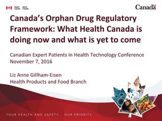Canada’s	
  Orphan	
  Drug	
  Regulatory	
  
Framework:	
  What	
  Health	
  Canada	
  is	
  
doing	
  now	
  and	
  what	
  is	
  yet	
  to	
  come	
  
	
  	
  
Canadian	
  Expert	
  Pa.ents	
  in	
  Health	
  Technology	
  Conference	
  
November	
  7,	
  2016	
  
	
  
Liz	
  Anne	
  Gillham-­‐Eisen	
  
Health	
  Products	
  and	
  Food	
  Branch	
  
 