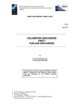 Munitions Safety Information Analysis Center
Centre d'information et d'analyse sur la securite des munitions
(MSIAC)
MSIAC UNCLASSIFIED - MSIAC © 2010
VOLUMETRIC EXPLOSIVES
PART I
FUEL/AIR EXPLOSIVES
by
Dr. Ernst-Christian Koch
TSO Energetic Materials
This document has been prepared for MSIAC member
nations. Disclosure of the contents to other nations
must be authorised by the MSIAC Steering
Committee.
NATO Headquarters - Siege de l'OTAN
Batiment Z - Building Z
B-1110 Bruxelles - Belgique
Tel: 32-2-707.54.16 - Fax: 32-2-707.53.63 - Email: info@msiac.nato.int
Website: http://www.msiac.nato.int
L-165
July 2010
 