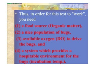 • Thus, in order for this test to "work",
you need
(1) a food source (Organic matter),
(2) a nice population of bugs,(2) a nice population of bugs,
(3) available oxygen (DO) to drive
the bugs, and
(4) a system which provides a
hospitable environment for the
bugs (incubation temp.).
 