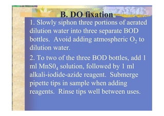 B. DO fixation
• 1. Slowly siphon three portions of aerated
dilution water into three separate BOD
bottles. Avoid adding atmospheric O2 to
dilution water.
2. To two of the three BOD bottles, add 12. To two of the three BOD bottles, add 1
ml MnS04 solution, followed by 1 ml
alkali-iodide-azide reagent. Submerge
pipette tips in sample when adding
reagents. Rinse tips well between uses.
 