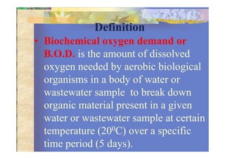 Definition
• Biochemical oxygen demand or
B.O.D. is the amount of dissolved
oxygen needed by aerobic biological
organisms in a body of water ororganisms in a body of water or
wastewater sample to break down
organic material present in a given
water or wastewater sample at certain
temperature (200C) over a specific
time period (5 days).
 