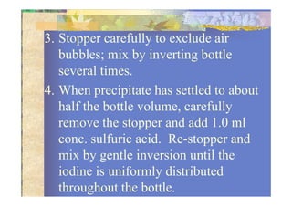 3. Stopper carefully to exclude air
bubbles; mix by inverting bottle
several times.
4. When precipitate has settled to about
half the bottle volume, carefullyhalf the bottle volume, carefully
remove the stopper and add 1.0 ml
conc. sulfuric acid. Re-stopper and
mix by gentle inversion until the
iodine is uniformly distributed
throughout the bottle.
 