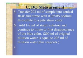 C. DO Measurement
5. Transfer 203 ml of sample into conical
flask and titrate with 0.0250N sodium
thiosulfate to a pale straw color.
6. Add 1-2 ml of starch solution and
continue to titrate to first disappearancecontinue to titrate to first disappearance
of the blue color. (200 ml of original
dilution water is equal to 203 ml of
dilution water plus reagents.)
•
 