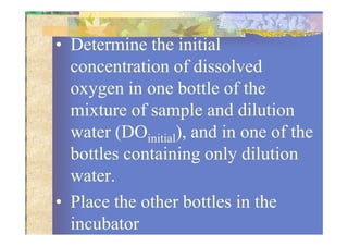 • Determine the initial
concentration of dissolved
oxygen in one bottle of the
mixture of sample and dilution
water (DO ), and in one of thewater (DOinitial), and in one of the
bottles containing only dilution
water.
• Place the other bottles in the
incubator
 