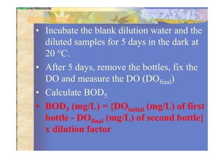 • Incubate the blank dilution water and the
diluted samples for 5 days in the dark at
20 °C.
• After 5 days, remove the bottles, fix the
DO and measure the DO (DOfinal)DO and measure the DO (DOfinal)
• Calculate BOD5
• BOD5 (mg/L) = {DOinitial (mg/L) of first
bottle - DOfinal (mg/L) of second bottle}
x dilution factor
 
