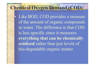 Chemical Oxygen Demand (COD)
• Like BOD, COD provides a measure
of the amount of organic compounds
in water. The difference is that COD
is less specific since it measuresis less specific since it measures
everything that can be chemically
oxidized rather than just levels of
bio-degradable organic matter.
 