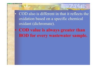 • COD also is different in that it reflects the
oxidation based on a specific chemical
oxidant (dichromate).
• COD value is always greater than
BOD for every wastewater sample.BOD for every wastewater sample.
 