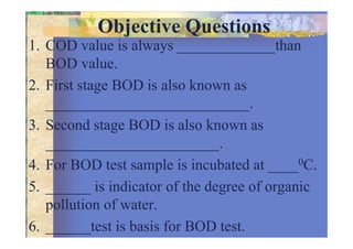 Objective Questions
1. COD value is always _____________than
BOD value.
2. First stage BOD is also known as
___________________________.
3. Second stage BOD is also known as3. Second stage BOD is also known as
_______________________.
4. For BOD test sample is incubated at ____0C.
5. ______ is indicator of the degree of organic
pollution of water.
6. ______test is basis for BOD test.
 