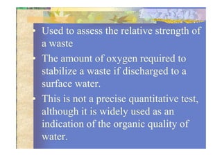 • Used to assess the relative strength of
a waste
• The amount of oxygen required to
stabilize a waste if discharged to a
surface water.surface water.
• This is not a precise quantitative test,
although it is widely used as an
indication of the organic quality of
water.
 
