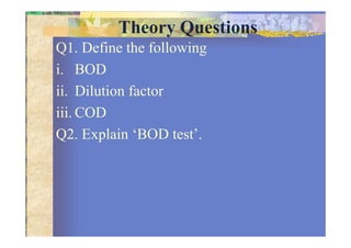 Theory Questions
Q1. Define the following
i. BOD
ii. Dilution factor
iii. COD
Q2. Explain ‘BOD test’.
 
