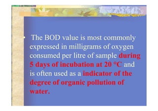 • The BOD value is most commonly
expressed in milligrams of oxygen
consumed per litre of sample duringconsumed per litre of sample during
5 days of incubation at 20 °C and
is often used as a indicator of the
degree of organic pollution of
water.
 