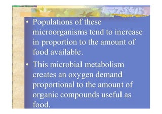 • Populations of these
microorganisms tend to increase
in proportion to the amount of
food available.
• This microbial metabolism
creates an oxygen demand
proportional to the amount of
organic compounds useful as
food.
 