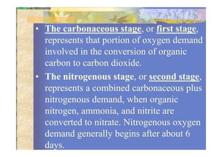 • The carbonaceous stage, or first stage,
represents that portion of oxygen demand
involved in the conversion of organic
carbon to carbon dioxide.
• The nitrogenous stage, or second stage,• The nitrogenous stage, or second stage,
represents a combined carbonaceous plus
nitrogenous demand, when organic
nitrogen, ammonia, and nitrite are
converted to nitrate. Nitrogenous oxygen
demand generally begins after about 6
days.
 