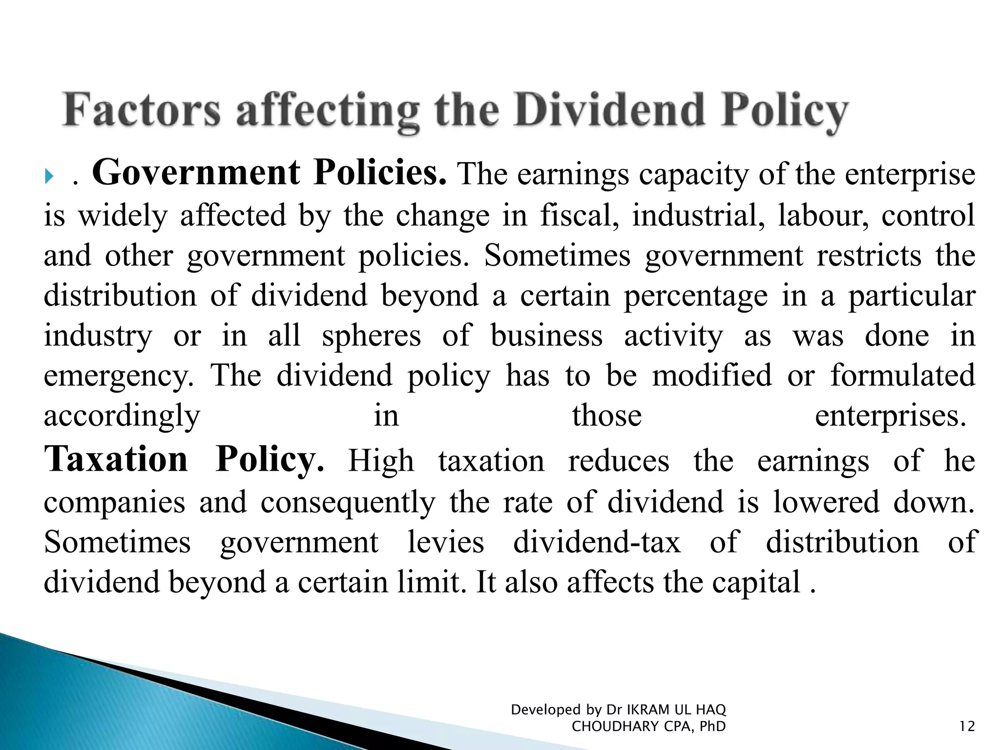  . Government Policies. The earnings capacity of the enterprise
is widely affected by the change in fiscal, industrial, labour, control
and other government policies. Sometimes government restricts the
distribution of dividend beyond a certain percentage in a particular
industry or in all spheres of business activity as was done in
emergency. The dividend policy has to be modified or formulated
accordingly in those enterprises.
Taxation Policy. High taxation reduces the earnings of he
companies and consequently the rate of dividend is lowered down.
Sometimes government levies dividend-tax of distribution of
dividend beyond a certain limit. It also affects the capital .
Developed by Dr IKRAM UL HAQ
CHOUDHARY CPA, PhD 12
 