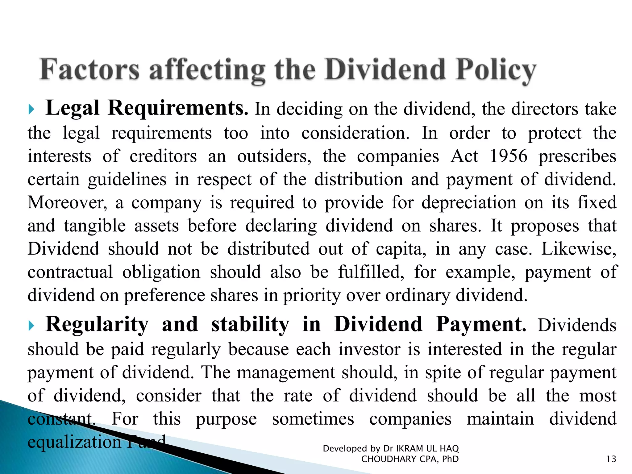  Legal Requirements. In deciding on the dividend, the directors take
the legal requirements too into consideration. In order to protect the
interests of creditors an outsiders, the companies Act 1956 prescribes
certain guidelines in respect of the distribution and payment of dividend.
Moreover, a company is required to provide for depreciation on its fixed
and tangible assets before declaring dividend on shares. It proposes that
Dividend should not be distributed out of capita, in any case. Likewise,
contractual obligation should also be fulfilled, for example, payment of
dividend on preference shares in priority over ordinary dividend.
 Regularity and stability in Dividend Payment. Dividends
should be paid regularly because each investor is interested in the regular
payment of dividend. The management should, in spite of regular payment
of dividend, consider that the rate of dividend should be all the most
constant. For this purpose sometimes companies maintain dividend
equalization Fund. Developed by Dr IKRAM UL HAQ
CHOUDHARY CPA, PhD 13
 