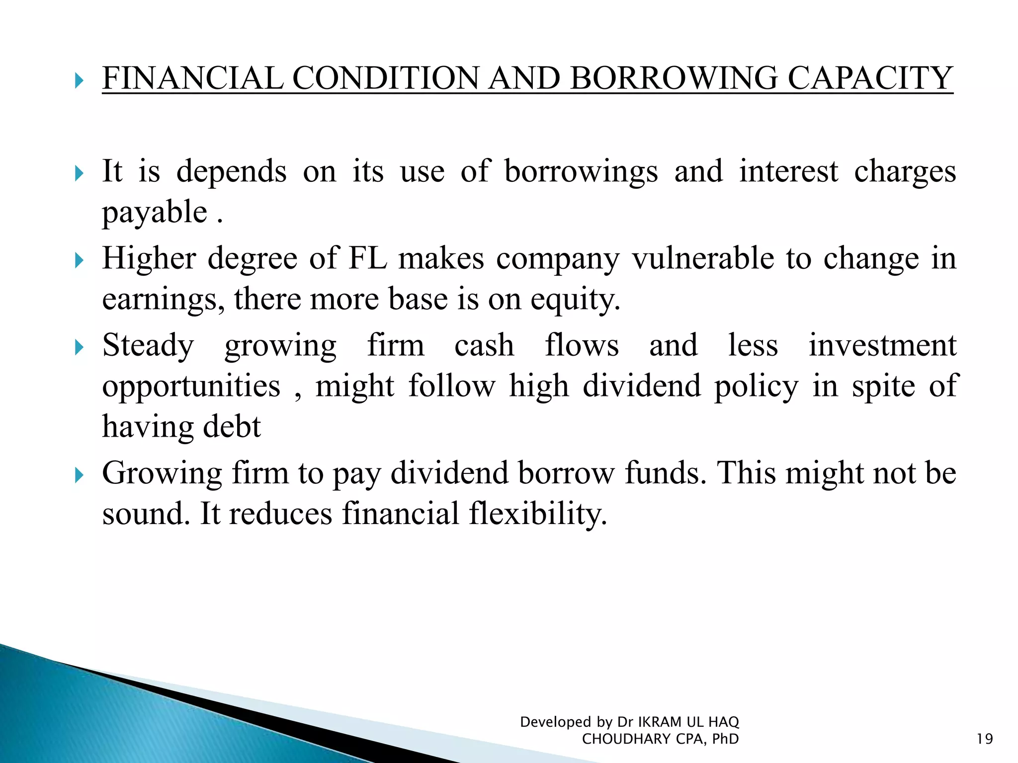  FINANCIAL CONDITION AND BORROWING CAPACITY
 It is depends on its use of borrowings and interest charges
payable .
 Higher degree of FL makes company vulnerable to change in
earnings, there more base is on equity.
 Steady growing firm cash flows and less investment
opportunities , might follow high dividend policy in spite of
having debt
 Growing firm to pay dividend borrow funds. This might not be
sound. It reduces financial flexibility.
Developed by Dr IKRAM UL HAQ
CHOUDHARY CPA, PhD 19
 