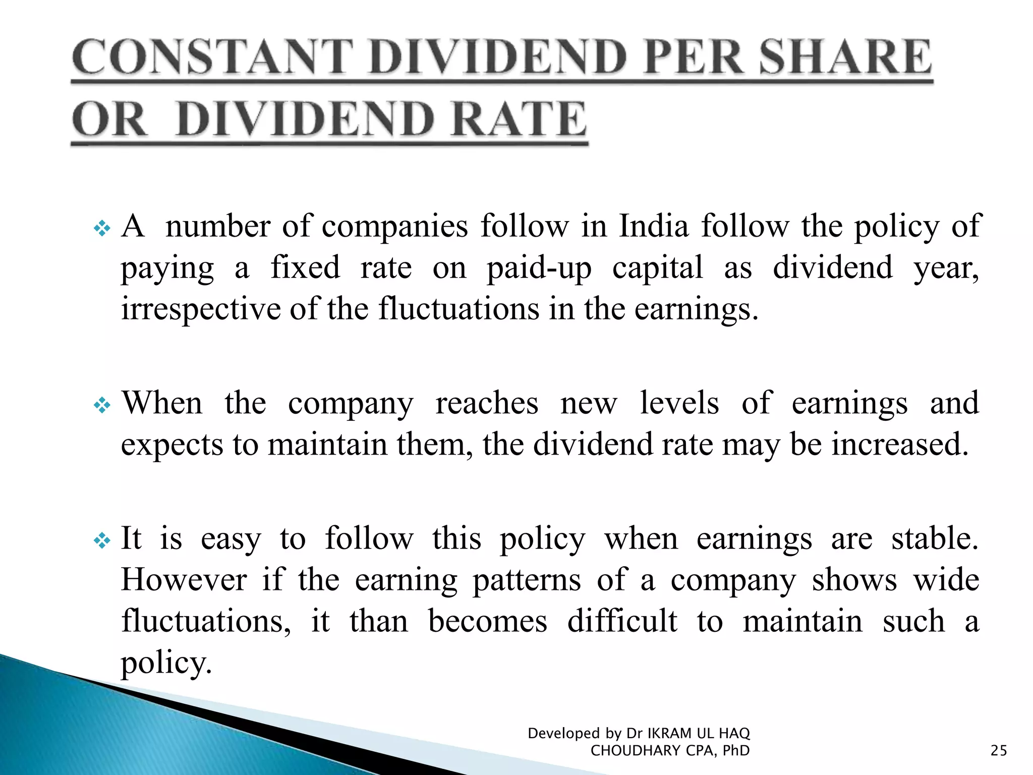  A number of companies follow in India follow the policy of
paying a fixed rate on paid-up capital as dividend year,
irrespective of the fluctuations in the earnings.
 When the company reaches new levels of earnings and
expects to maintain them, the dividend rate may be increased.
 It is easy to follow this policy when earnings are stable.
However if the earning patterns of a company shows wide
fluctuations, it than becomes difficult to maintain such a
policy.
Developed by Dr IKRAM UL HAQ
CHOUDHARY CPA, PhD 25
 