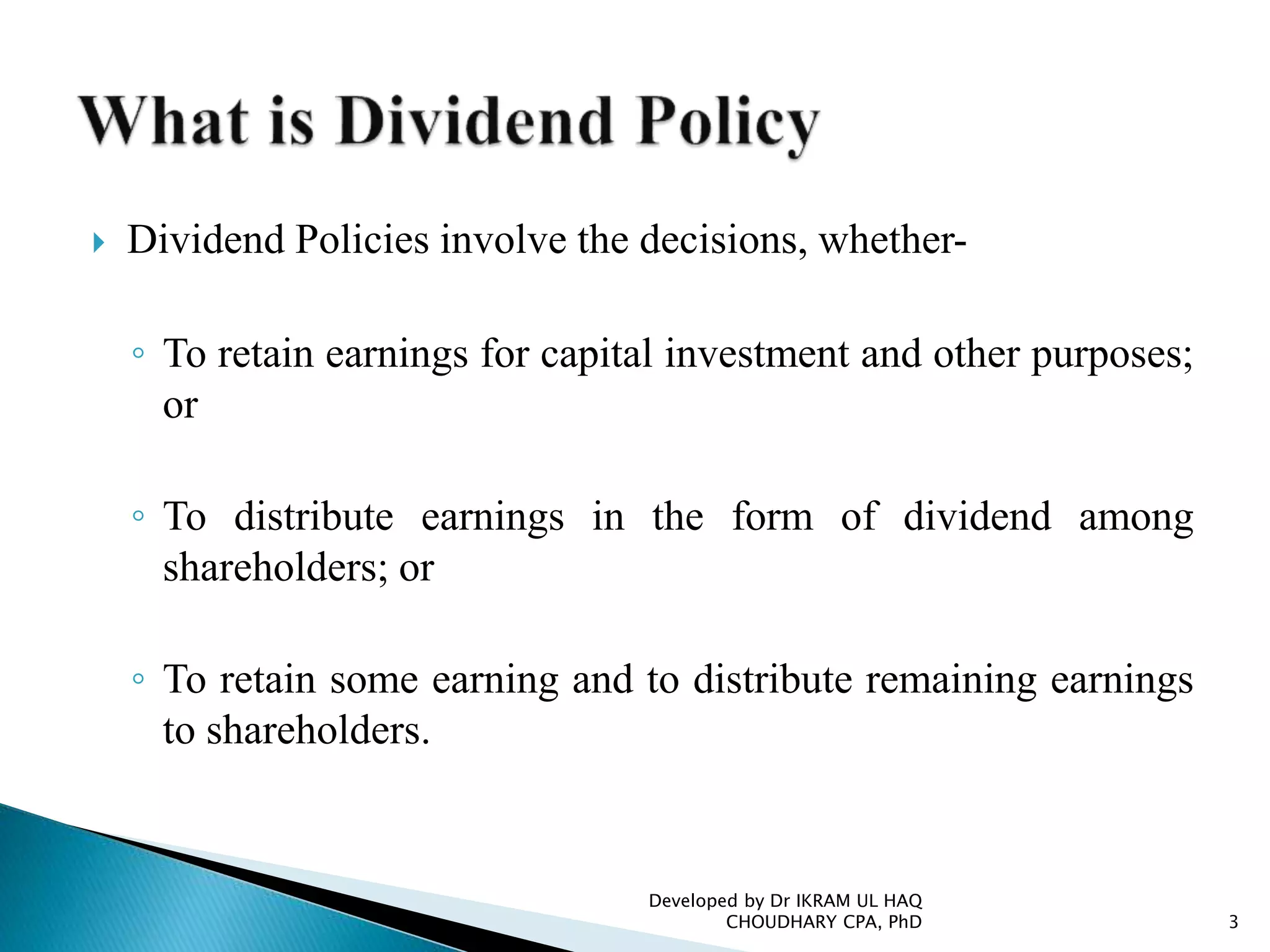  Dividend Policies involve the decisions, whether-
◦ To retain earnings for capital investment and other purposes;
or
◦ To distribute earnings in the form of dividend among
shareholders; or
◦ To retain some earning and to distribute remaining earnings
to shareholders.
Developed by Dr IKRAM UL HAQ
CHOUDHARY CPA, PhD 3
 