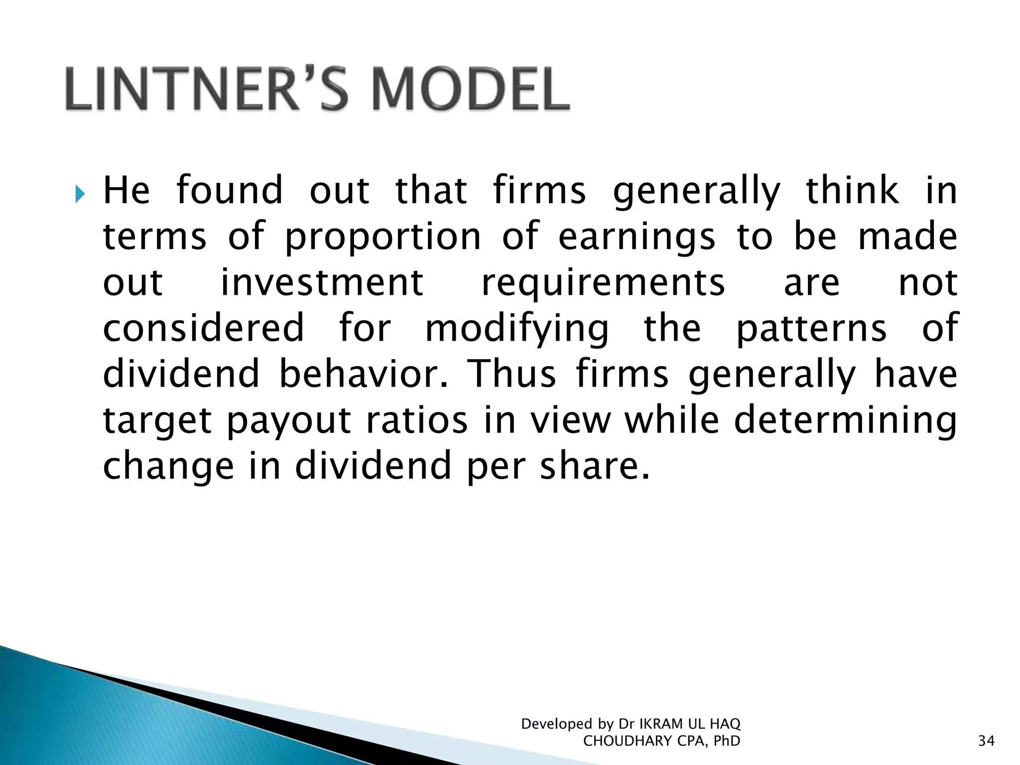  He found out that firms generally think in
terms of proportion of earnings to be made
out investment requirements are not
considered for modifying the patterns of
dividend behavior. Thus firms generally have
target payout ratios in view while determining
change in dividend per share.
Developed by Dr IKRAM UL HAQ
CHOUDHARY CPA, PhD 34
 