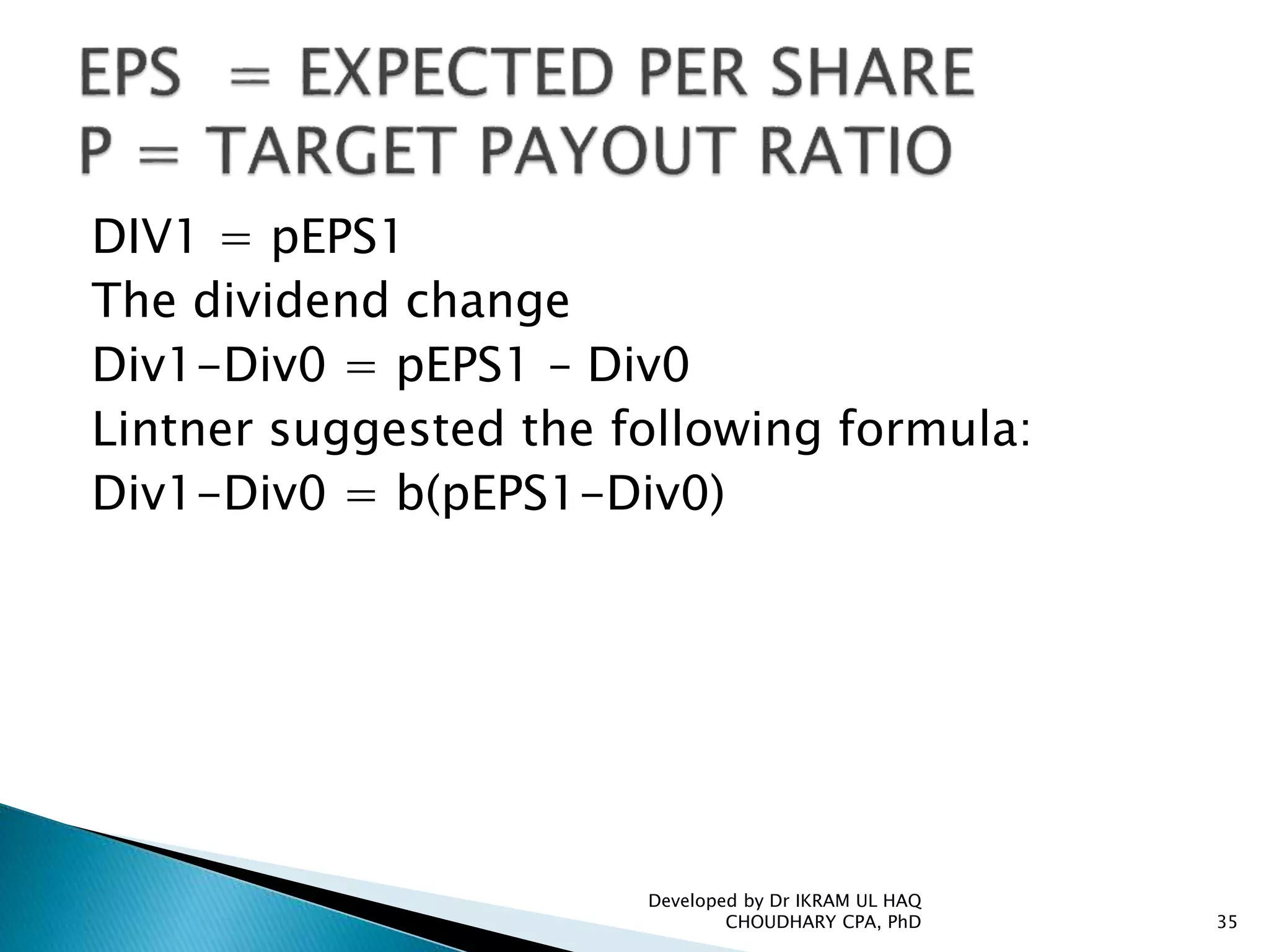 DIV1 = pEPS1
The dividend change
Div1-Div0 = pEPS1 – Div0
Lintner suggested the following formula:
Div1-Div0 = b(pEPS1-Div0)
Developed by Dr IKRAM UL HAQ
CHOUDHARY CPA, PhD 35
 